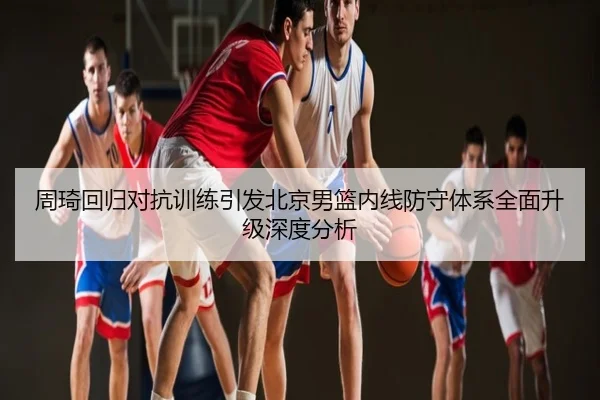 周琦回归对抗训练引发北京男篮内线防守体系全面升级深度分析