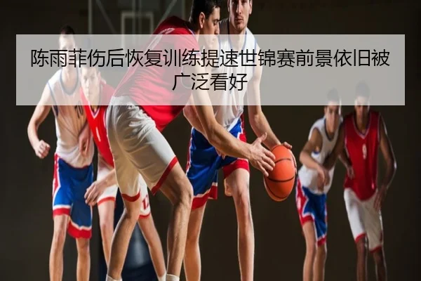 陈雨菲伤后恢复训练提速世锦赛前景依旧被广泛看好
