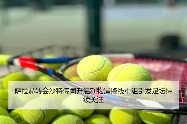 萨拉赫转会沙特传闻升温利物浦锋线重组引发足坛持续关注