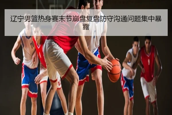 辽宁男篮热身赛末节崩盘复盘防守沟通问题集中暴露